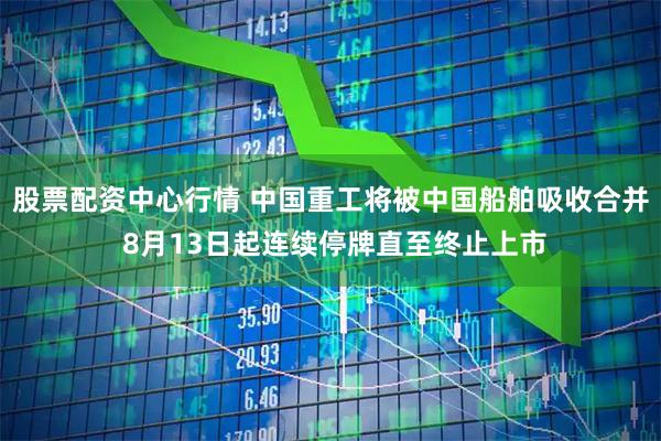 股票配资中心行情 中国重工将被中国船舶吸收合并 8月13日起连续停牌直至终止上市