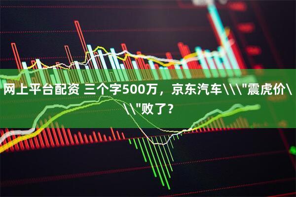 网上平台配资 三个字500万，京东汽车\＂震虎价\＂败了？