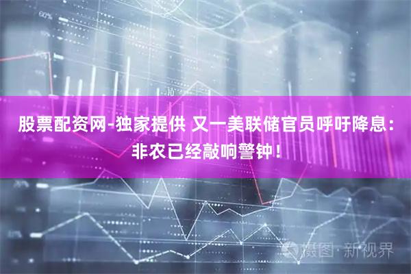 股票配资网-独家提供 又一美联储官员呼吁降息：非农已经敲响警钟！