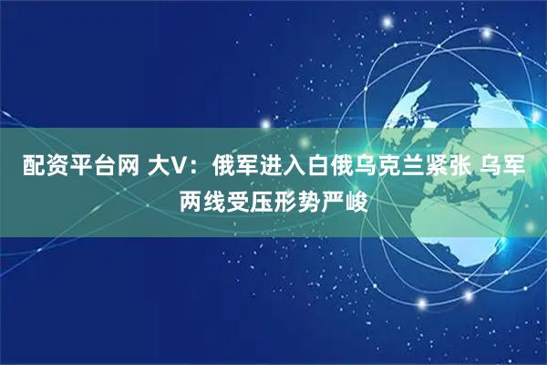 配资平台网 大V：俄军进入白俄乌克兰紧张 乌军两线受压形势严峻