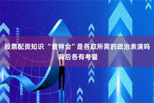 股票配资知识 “普特会”是各取所需的政治表演吗 背后各有考量