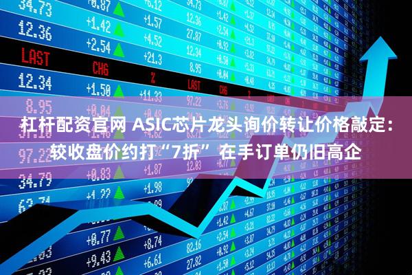 杠杆配资官网 ASIC芯片龙头询价转让价格敲定：较收盘价约打“7折” 在手订单仍旧高企