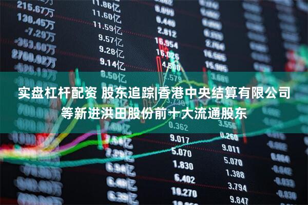 实盘杠杆配资 股东追踪|香港中央结算有限公司等新进洪田股份前十大流通股东