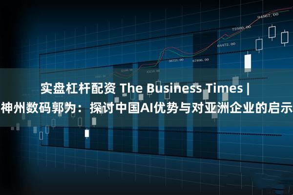 实盘杠杆配资 The Business Times | 神州数码郭为：探讨中国AI优势与对亚洲企业的启示