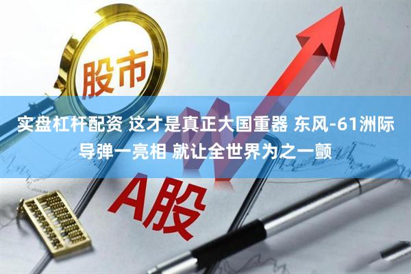 实盘杠杆配资 这才是真正大国重器 东风-61洲际导弹一亮相 就让全世界为之一颤