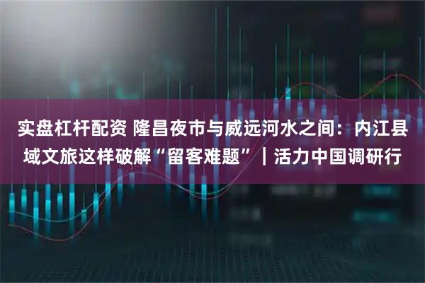 实盘杠杆配资 隆昌夜市与威远河水之间：内江县域文旅这样破解“留客难题”｜活力中国调研行