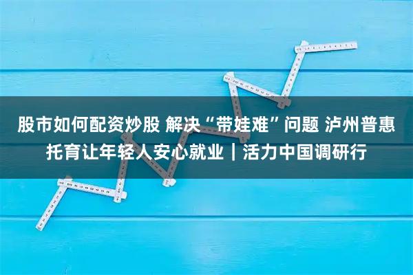 股市如何配资炒股 解决“带娃难”问题 泸州普惠托育让年轻人安心就业｜活力中国调研行