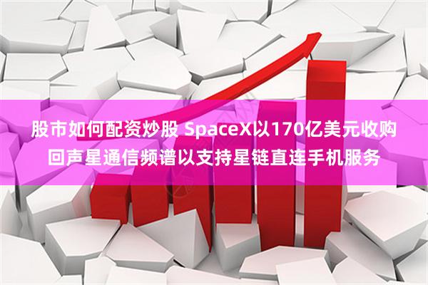 股市如何配资炒股 SpaceX以170亿美元收购回声星通信频谱以支持星链直连手机服务