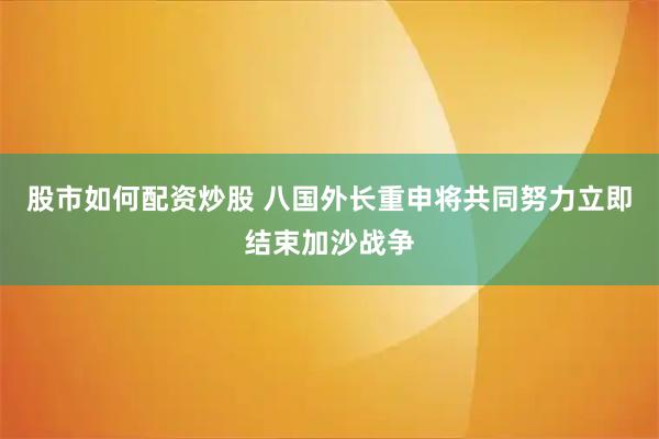 股市如何配资炒股 八国外长重申将共同努力立即结束加沙战争