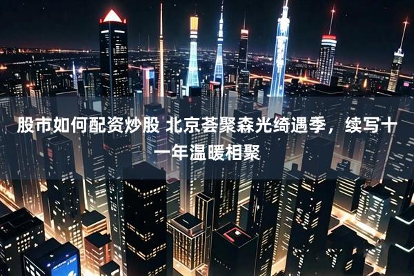 股市如何配资炒股 北京荟聚森光绮遇季，续写十一年温暖相聚