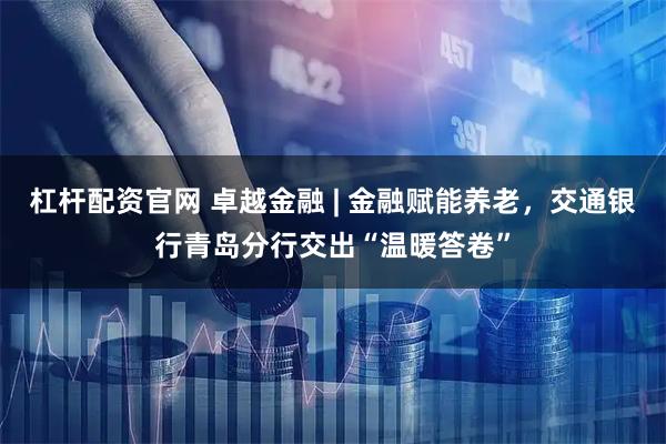 杠杆配资官网 卓越金融 | 金融赋能养老，交通银行青岛分行交出“温暖答卷”