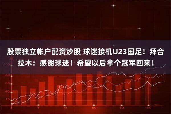 股票独立帐户配资炒股 球迷接机U23国足！拜合拉木：感谢球迷！希望以后拿个冠军回来！