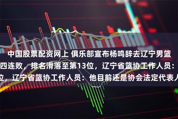 中国股票配资网上 俱乐部宣布杨鸣辞去辽宁男篮主教练，此前球队遭遇四连败，排名滑落至第13位，辽宁省篮协工作人员：他目前还是协会法定代表人