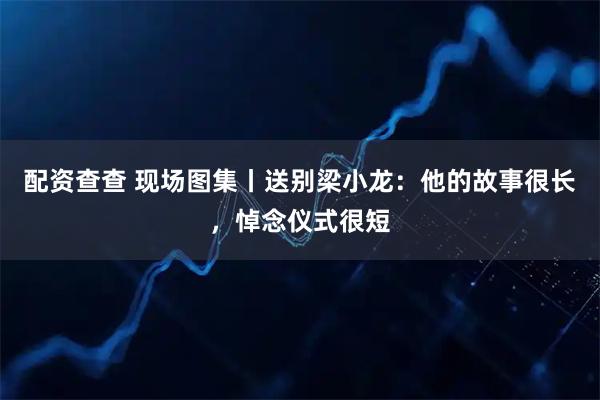 配资查查 现场图集丨送别梁小龙：他的故事很长，悼念仪式很短