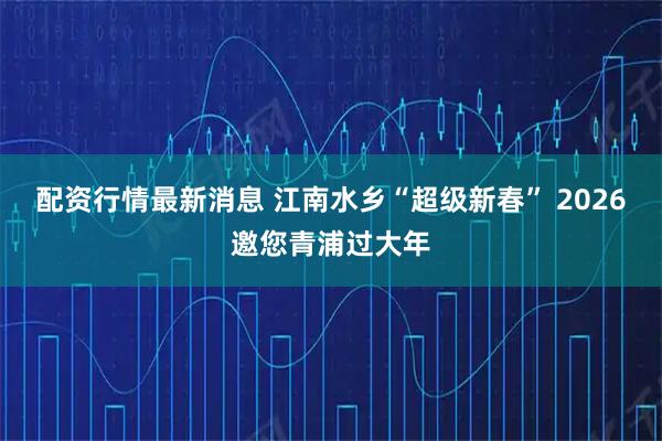 配资行情最新消息 江南水乡“超级新春” 2026邀您青浦过大年