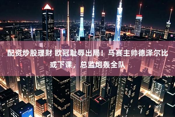 配资炒股理财 欧冠耻辱出局！马赛主帅德泽尔比或下课，总监炮轰全队