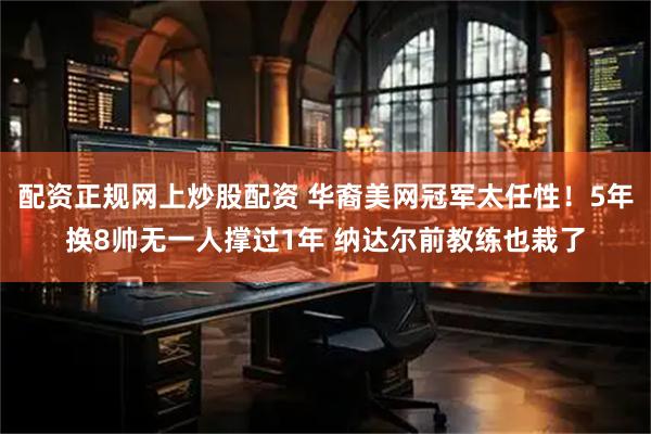 配资正规网上炒股配资 华裔美网冠军太任性！5年换8帅无一人撑过1年 纳达尔前教练也栽了
