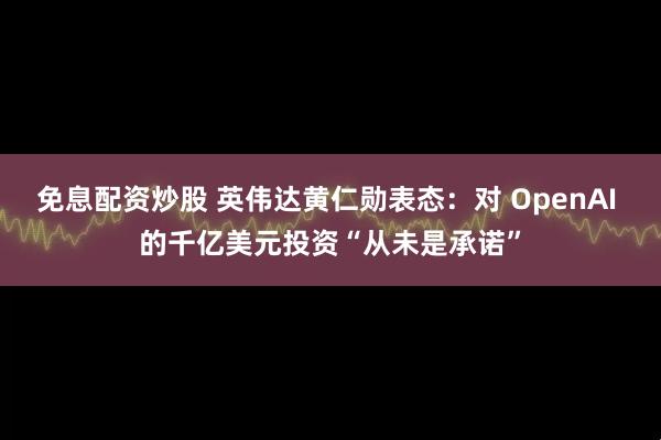 免息配资炒股 英伟达黄仁勋表态：对 OpenAI 的千亿美元投资“从未是承诺”