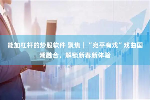 能加杠杆的炒股软件 聚焦｜“宛平有戏”戏曲国潮融合，解锁新春新体验