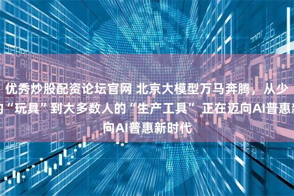 优秀炒股配资论坛官网 北京大模型万马奔腾，从少数人的“玩具”到大多数人的“生产工具” 正在迈向AI普惠新时代