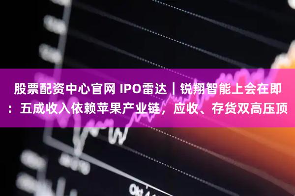 股票配资中心官网 IPO雷达｜锐翔智能上会在即：五成收入依赖苹果产业链，应收、存货双高压顶