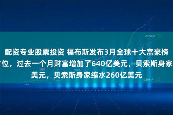 配资专业股票投资 福布斯发布3月全球十大富豪榜：马斯克稳居首位，过去一个月财富增加了640亿美元，贝索斯身家缩水260亿美元