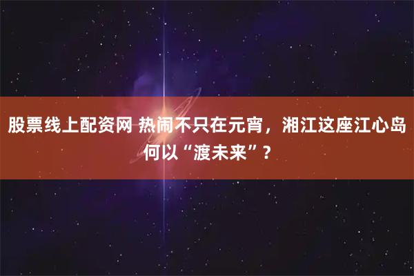 股票线上配资网 热闹不只在元宵，湘江这座江心岛何以“渡未来”？