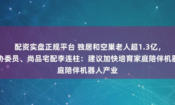 配资实盘正规平台 独居和空巢老人超1.3亿，全国政协委员、尚品宅配李连柱：建议加快培育家庭陪伴机器人产业