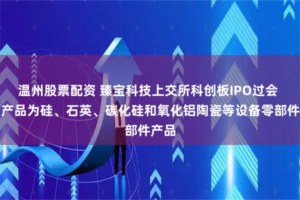 温州股票配资 臻宝科技上交所科创板IPO过会 主要产品为硅、石英、碳化硅和氧化铝陶瓷等设备零部件产品