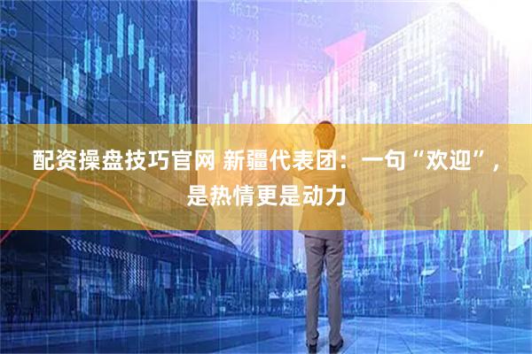 配资操盘技巧官网 新疆代表团：一句“欢迎”，是热情更是动力