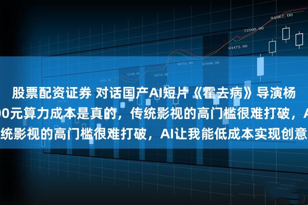 股票配资证券 对话国产AI短片《霍去病》导演杨涵涵：3人48小时3000元算力成本是真的，传统影视的高门槛很难打破，AI让我能低成本实现创意