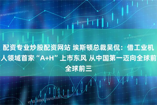配资专业炒股配资网站 埃斯顿总裁吴侃：借工业机器人领域首家“A+H”上市东风 从中国第一迈向全球前三