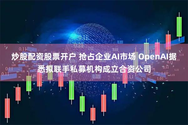 炒股配资股票开户 抢占企业AI市场 OpenAI据悉拟联手私募机构成立合资公司