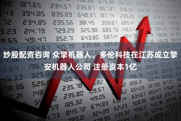 炒股配资咨询 众擎机器人、多伦科技在江苏成立擎安机器人公司 注册资本1亿