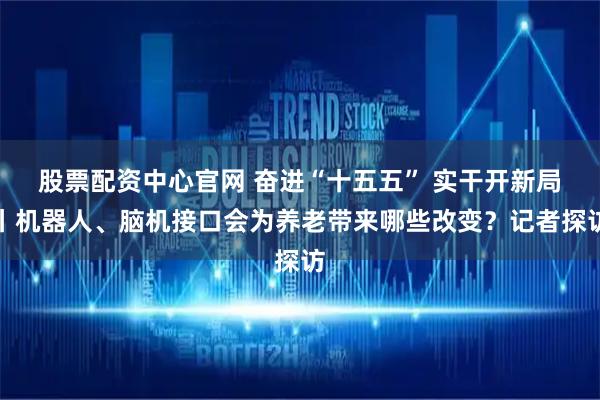 股票配资中心官网 奋进“十五五” 实干开新局丨机器人、脑机接口会为养老带来哪些改变？记者探访