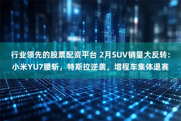 行业领先的股票配资平台 2月SUV销量大反转：小米YU7腰斩，特斯拉逆袭，增程车集体退赛