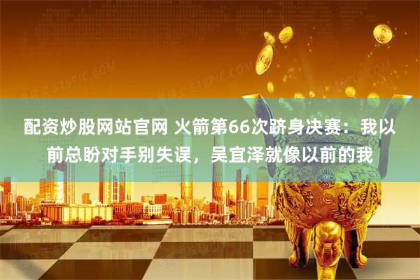 配资炒股网站官网 火箭第66次跻身决赛：我以前总盼对手别失误，吴宜泽就像以前的我