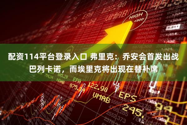 配资114平台登录入口 弗里克：乔安会首发出战巴列卡诺，而埃里克将出现在替补席