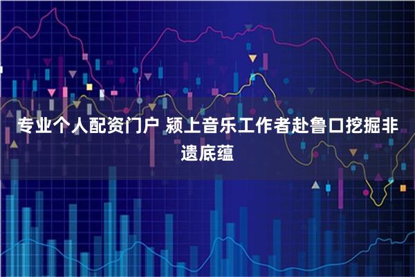专业个人配资门户 颍上音乐工作者赴鲁口挖掘非遗底蕴