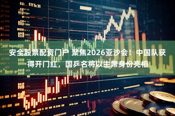 安全股票配资门户 聚焦2026亚沙会！中国队获得开门红，国乒名将以主席身份亮相