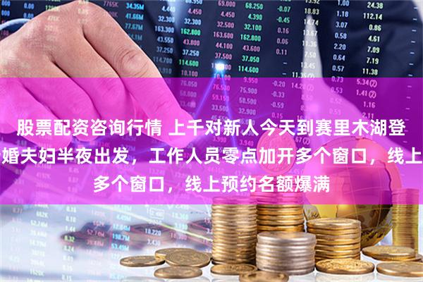 股票配资咨询行情 上千对新人今天到赛里木湖登记结婚，有新婚夫妇半夜出发，工作人员零点加开多个窗口，线上预约名额爆满