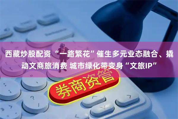 西藏炒股配资 “一路繁花”催生多元业态融合、撬动文商旅消费 城市绿化带变身“文旅IP”